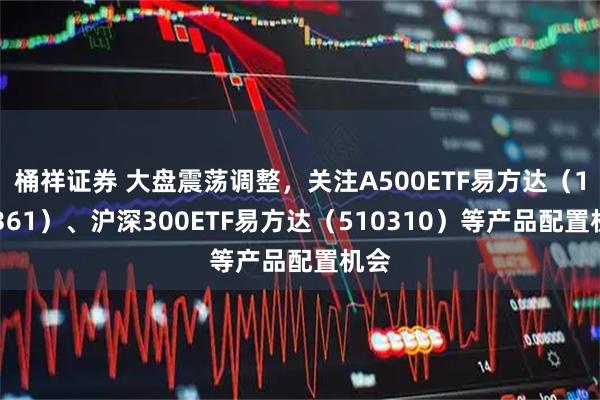 桶祥证券 大盘震荡调整，关注A500ETF易方达（159361）、沪深300ETF易方达（510310）等产品配置机会