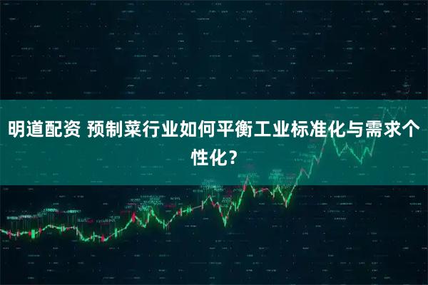 明道配资 预制菜行业如何平衡工业标准化与需求个性化？