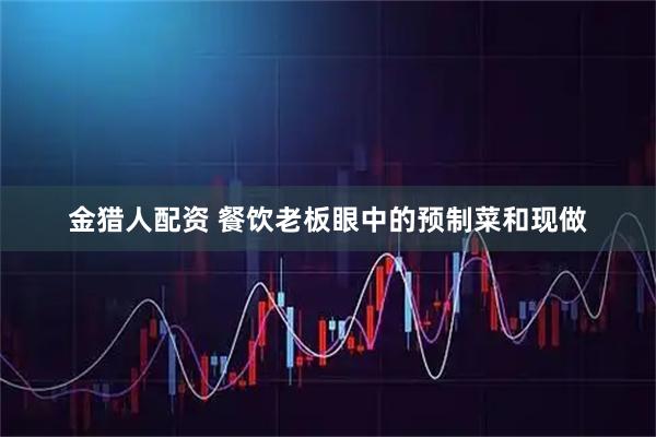 金猎人配资 餐饮老板眼中的预制菜和现做