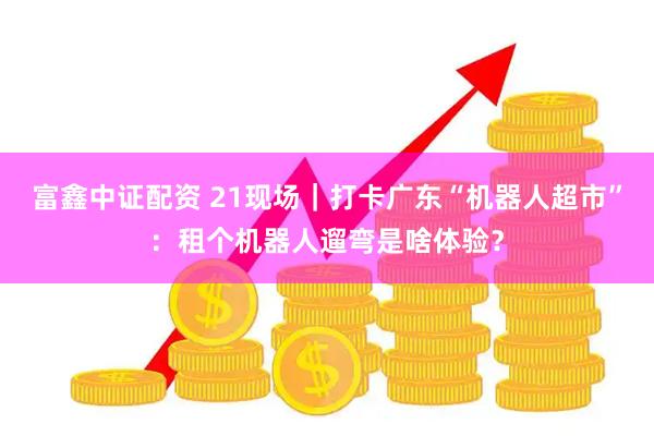 富鑫中证配资 21现场｜打卡广东“机器人超市”：租个机器人遛弯是啥体验？