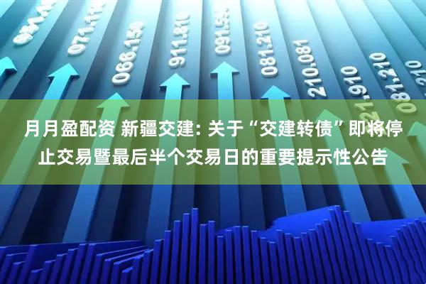 月月盈配资 新疆交建: 关于“交建转债”即将停止交易暨最后半个交易日的重要提示性公告