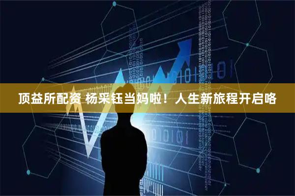 顶益所配资 杨采钰当妈啦！人生新旅程开启咯