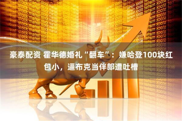豪泰配资 霍华德婚礼“翻车”：嫌哈登100块红包小，逼布克当伴郎遭吐槽