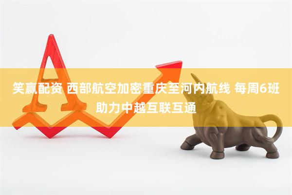笑赢配资 西部航空加密重庆至河内航线 每周6班助力中越互联互通