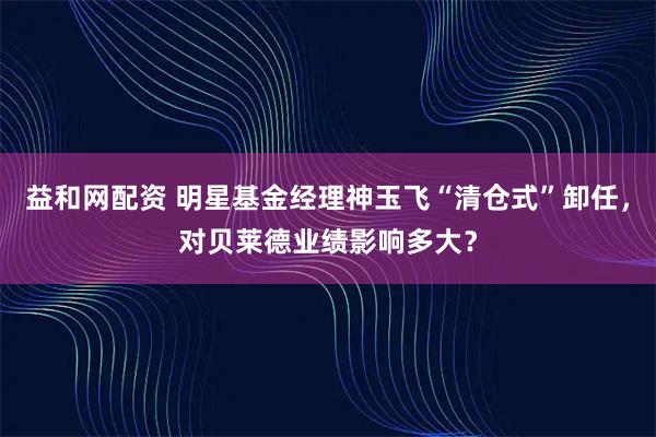 益和网配资 明星基金经理神玉飞“清仓式”卸任，对贝莱德业绩影响多大？