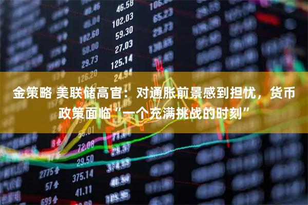 金策略 美联储高官：对通胀前景感到担忧，货币政策面临“一个充满挑战的时刻”