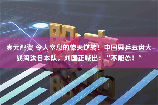 壹元配资 令人窒息的惊天逆转！中国男乒五盘大战淘汰日本队，刘国正喊出：“不能怂！”