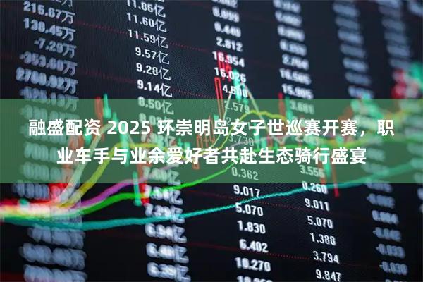 融盛配资 2025 环崇明岛女子世巡赛开赛，职业车手与业余爱好者共赴生态骑行盛宴