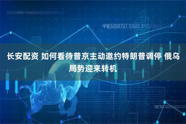 长安配资 如何看待普京主动邀约特朗普调停 俄乌局势迎来转机