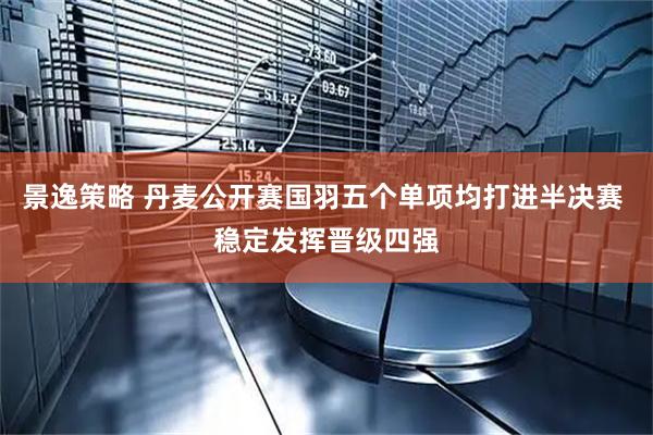 景逸策略 丹麦公开赛国羽五个单项均打进半决赛 稳定发挥晋级四强