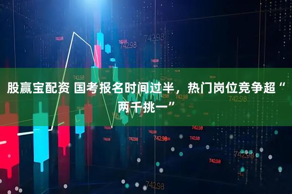 股赢宝配资 国考报名时间过半，热门岗位竞争超“两千挑一”
