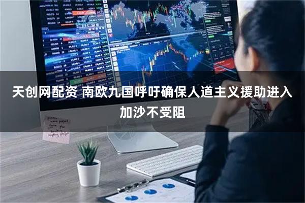 天创网配资 南欧九国呼吁确保人道主义援助进入加沙不受阻