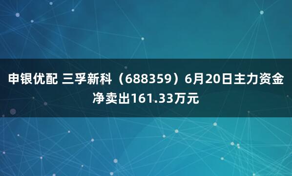 申银优配 三孚新科（688359）6月20日主力资金净卖出161.33万元