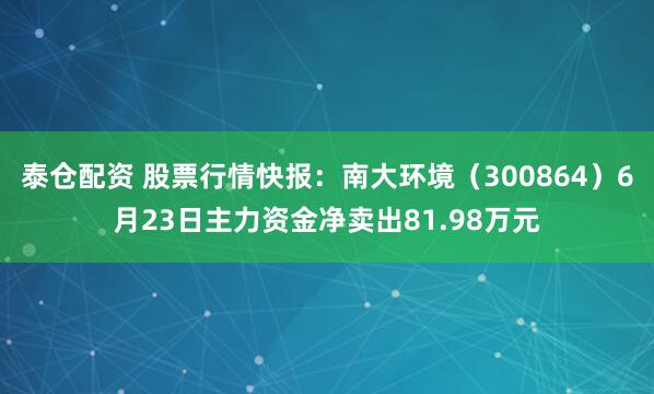 泰仓配资 股票行情快报：南大环境（300864）6月23日主力资金净卖出81.98万元