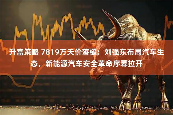 升富策略 7819万天价落槌：刘强东布局汽车生态，新能源汽车安全革命序幕拉开