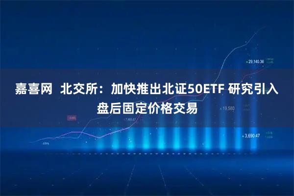 嘉喜网 北交所:加快推出北证50ETF 研究引入盘后固定价格交易