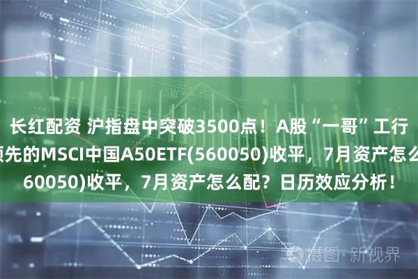 长红配资 沪指盘中突破3500点！A股“一哥”工行又新高，同类规模领先的MSCI中国A50ETF(560050)收平，7月资产怎么配？日历效应分析！