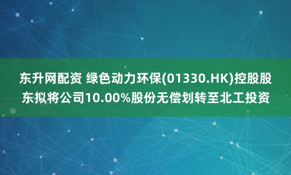 东升网配资 绿色动力环保(01330.HK)控股股东拟将公司10.00%股份无偿划转至北工投资