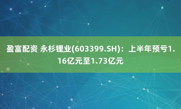 盈富配资 永杉锂业(603399.SH)：上半年预亏1.16亿元至1.73亿元