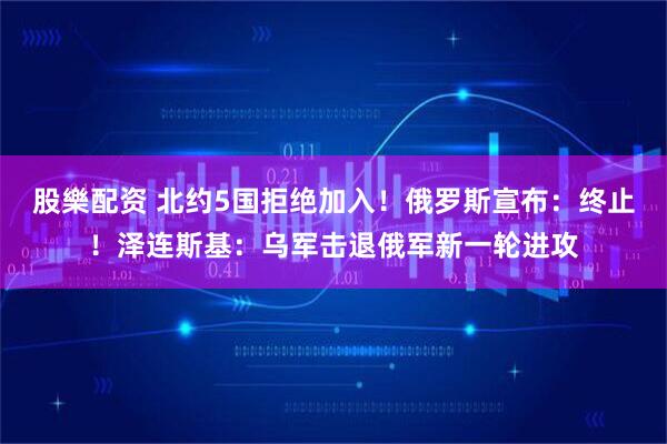 股樂配资 北约5国拒绝加入！俄罗斯宣布：终止！泽连斯基：乌军击退俄军新一轮进攻