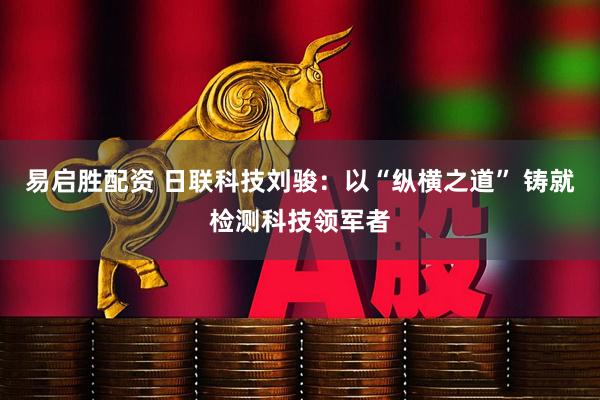 易启胜配资 日联科技刘骏：以“纵横之道” 铸就检测科技领军者