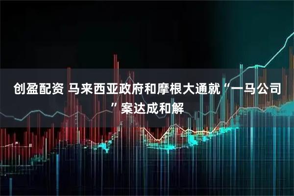创盈配资 马来西亚政府和摩根大通就“一马公司”案达成和解