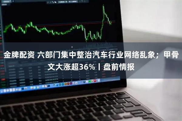 金牌配资 六部门集中整治汽车行业网络乱象；甲骨文大涨超36%丨盘前情报