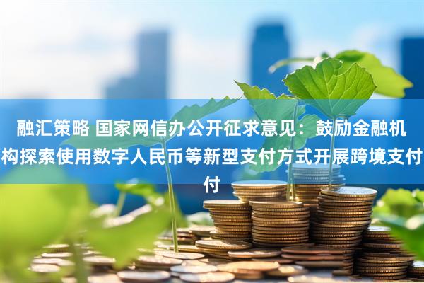 融汇策略 国家网信办公开征求意见：鼓励金融机构探索使用数字人民币等新型支付方式开展跨境支付