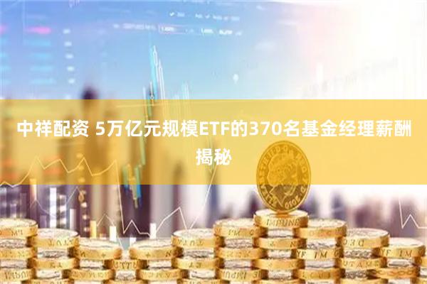 中祥配资 5万亿元规模ETF的370名基金经理薪酬揭秘