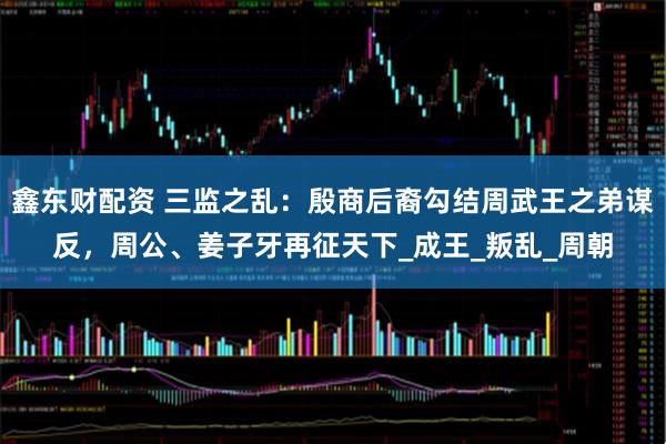 鑫东财配资 三监之乱：殷商后裔勾结周武王之弟谋反，周公、姜子牙再征天下_成王_叛乱_周朝