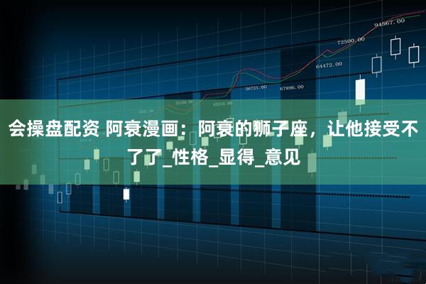 会操盘配资 阿衰漫画：阿衰的狮子座，让他接受不了了_性格_显得_意见