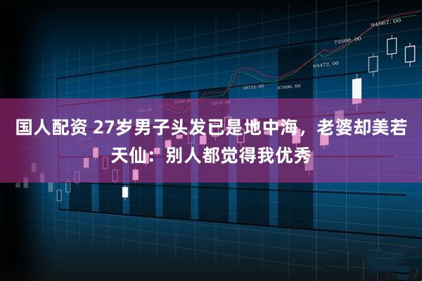 国人配资 27岁男子头发已是地中海，老婆却美若天仙：别人都觉得我优秀